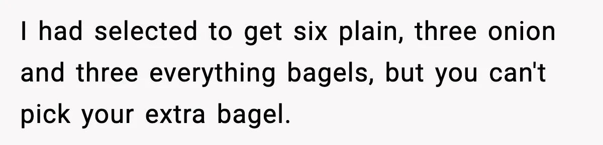 Dad Calls Son’s Sleepover Guest A Brat After He Refuses Breakfast Over Missing Sesame Bagel I had selected to get six plain, three onion and three everything bagels, but you can't pick your extra bagel.