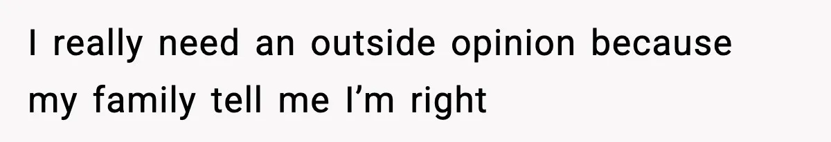 I really need an outside opinion because my family tell me I’m right