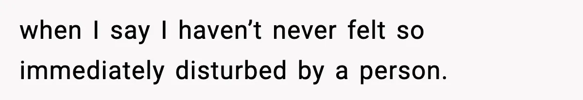 when I say I haven’t never felt so immediately disturbed by a person.
