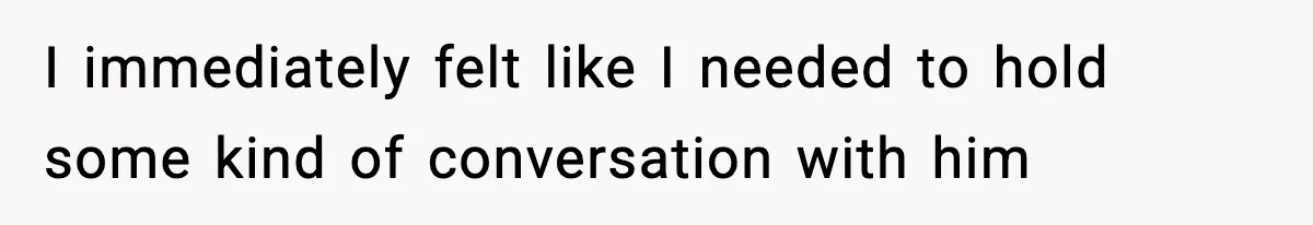 I immediately felt like I needed to hold some kind of conversation with him
