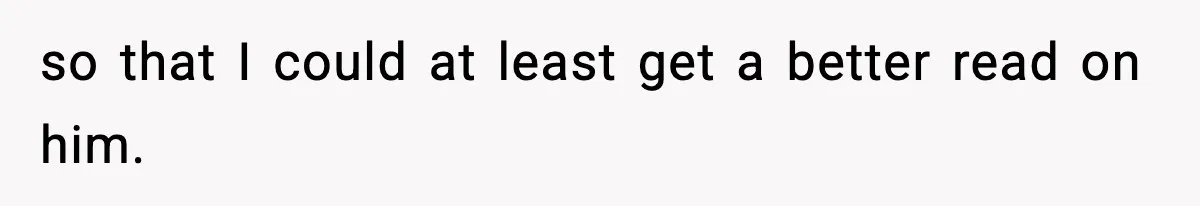 so that I could at least get a better read on him.