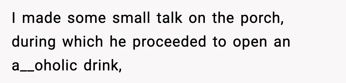 I made some small talk on the porch, during which he proceeded to open an a__oholic drink,