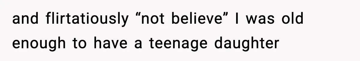and flirtatiously “not believe” I was old enough to have a teenage daughter