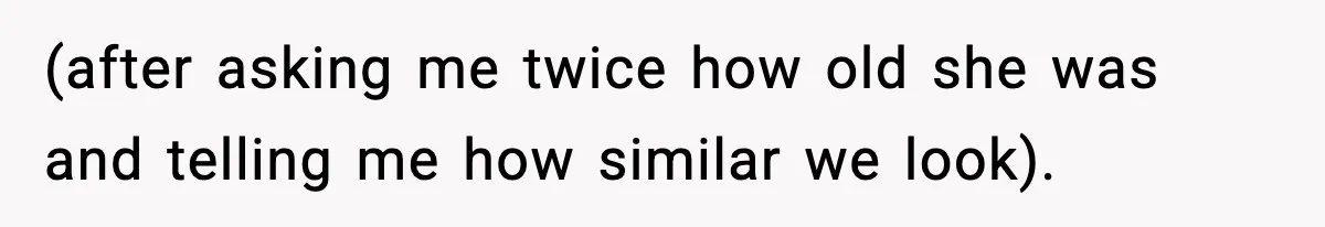 (after asking me twice how old she was and telling me how similar we look).