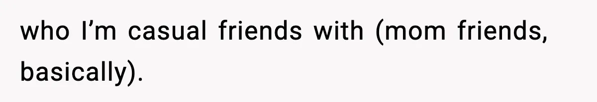 who I’m casual friends with (mom friends, basically).