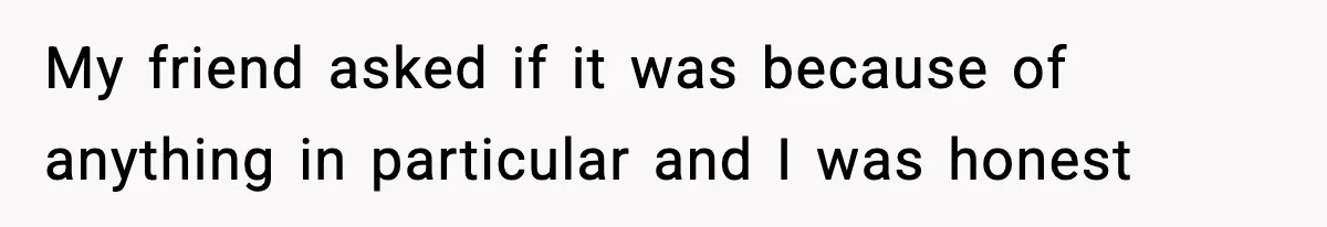 My friend asked if it was because of anything in particular and I was honest