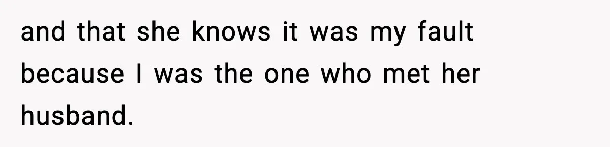 and that she knows it was my fault because I was the one who met her husband.