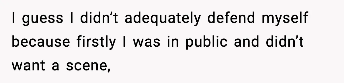 I guess I didn’t adequately defend myself because firstly I was in public and didn’t want a scene,