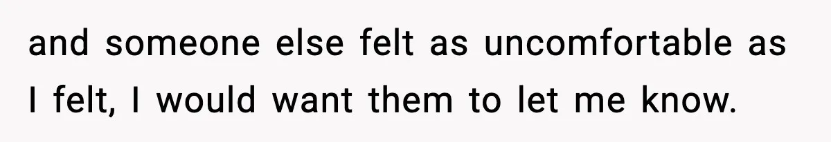 and someone else felt as uncomfortable as I felt, I would want them to let me know.