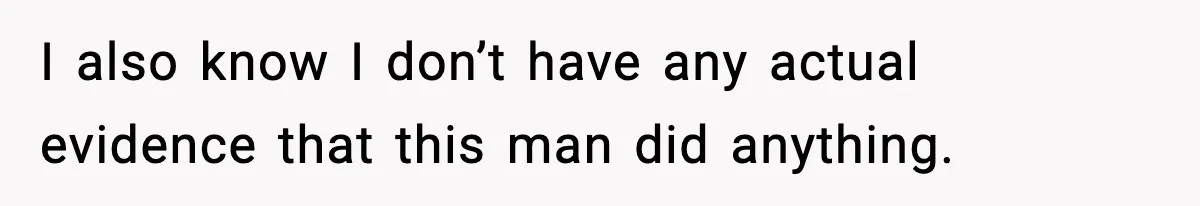 I also know I don’t have any actual evidence that this man did anything.
