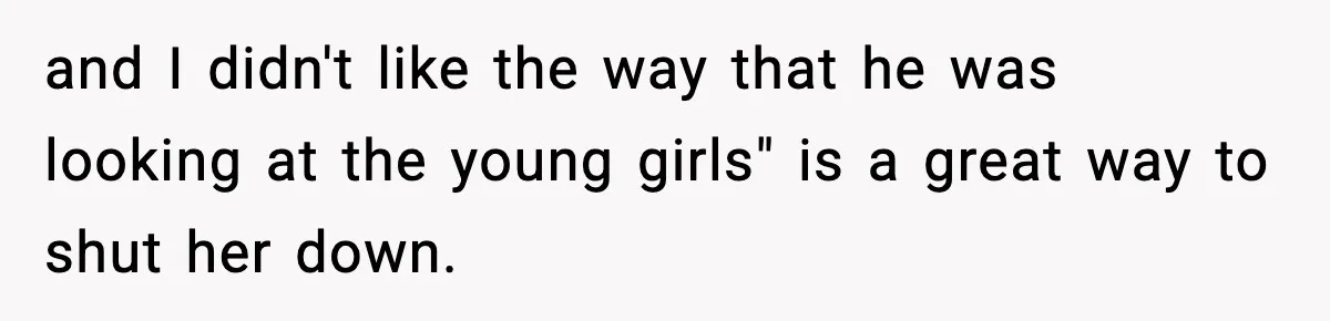 and I didn't like the way that he was looking at the young girls" is a great way to shut her down.