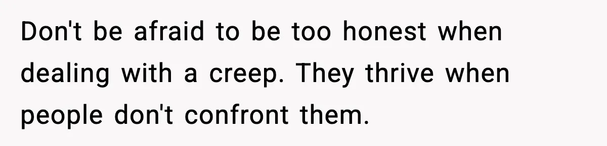 Don't be afraid to be too honest when dealing with a creep. They thrive when people don't confront them.