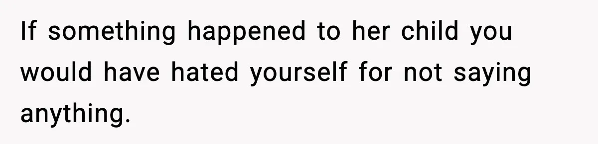 If something happened to her child you would have hated yourself for not saying anything.