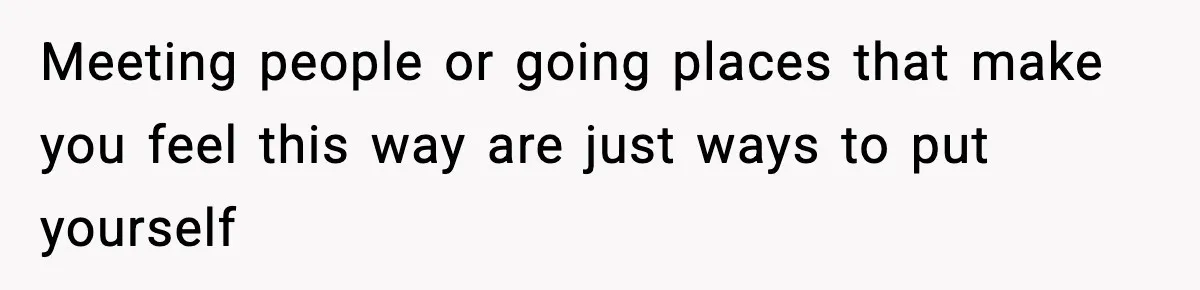 Meeting people or going places that make you feel this way are just ways to put yourself