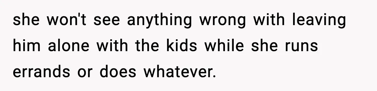 she won't see anything wrong with leaving him alone with the kids while she runs errands or does whatever.