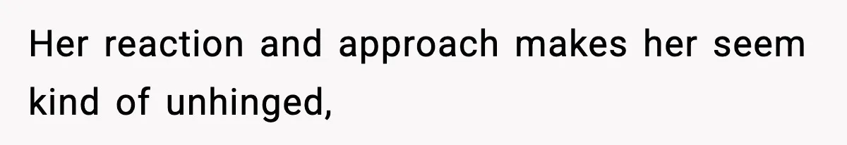 Her reaction and approach makes her seem kind of unhinged,