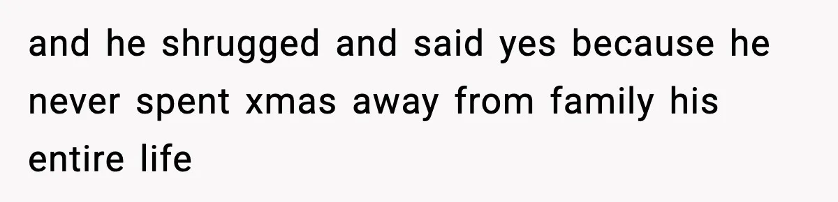 and he shrugged and said yes because he never spent xmas away from family his entire life