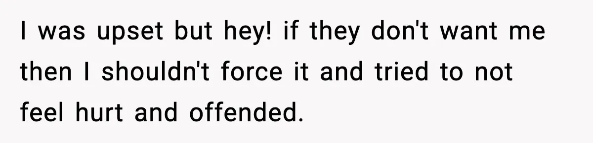 I was upset but hey! if they don't want me then I shouldn't force it and tried to not feel hurt and offended.