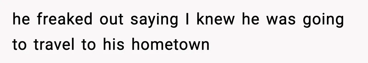 he freaked out saying I knew he was going to travel to his hometown