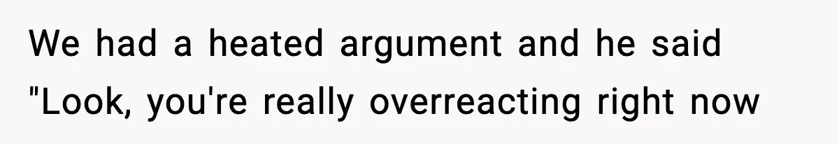 We had a heated argument and he said "Look, you're really overreacting right now