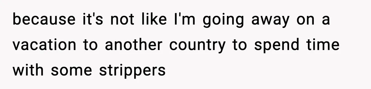 because it's not like I'm going away on a vacation to another country to spend time with some strippers