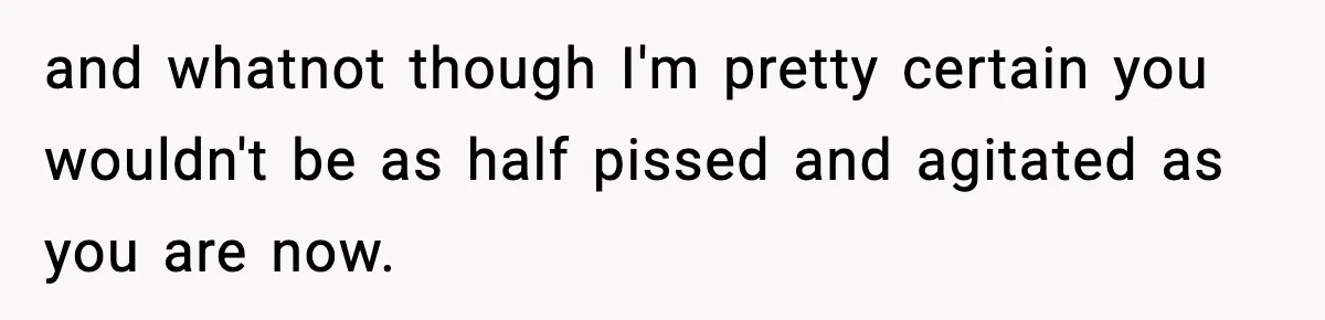 and whatnot though I'm pretty certain you wouldn't be as half pissed and agitated as you are now.