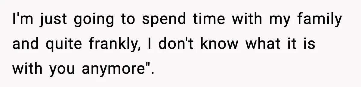 I'm just going to spend time with my family and quite frankly, I don't know what it is with you anymore".