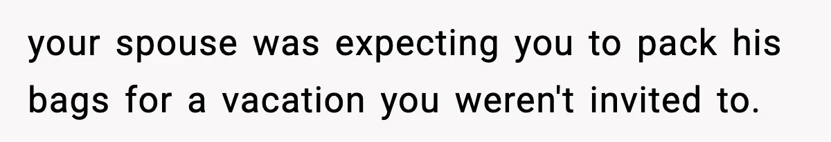 your spouse was expecting you to pack his bags for a vacation you weren't invited to.
