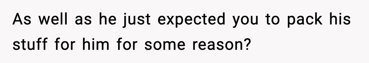 As well as he just expected you to pack his stuff for him for some reason?
