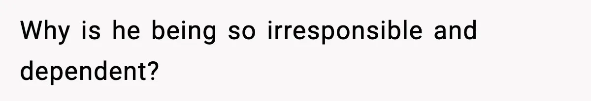 Why is he being so irresponsible and dependent?