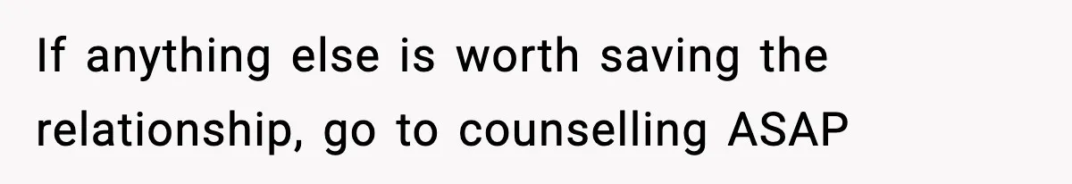 If anything else is worth saving the relationship, go to counselling ASAP