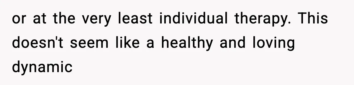 or at the very least individual therapy. This doesn't seem like a healthy and loving dynamic