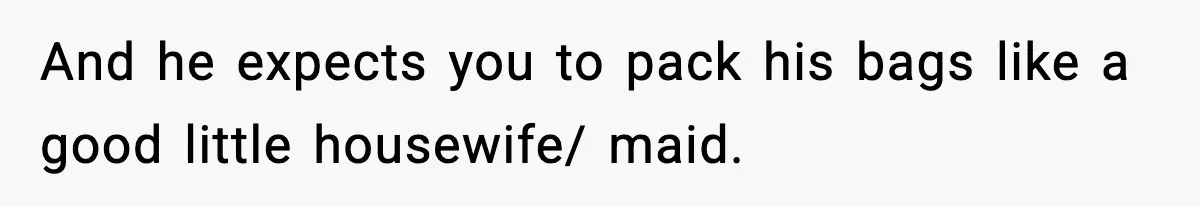 And he expects you to pack his bags like a good little housewife/ maid.