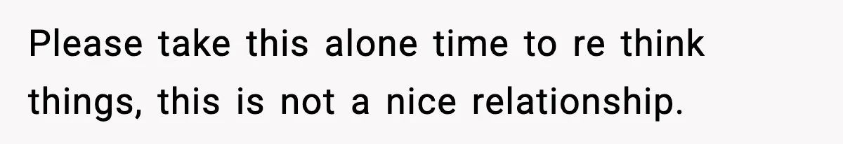Please take this alone time to re think things, this is not a nice relationship.