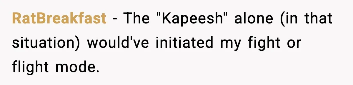 RatBreakfast − The "Kapeesh" alone (in that situation) would've initiated my fight or flight mode.