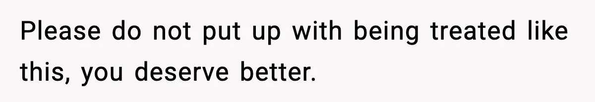 Please do not put up with being treated like this, you deserve better.