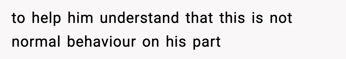 to help him understand that this is not normal behaviour on his part