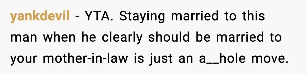 yankdevil − YTA. Staying married to this man when he clearly should be married to your mother-in-law is just an a__hole move.