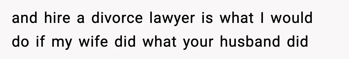 and hire a divorce lawyer is what I would do if my wife did what your husband did