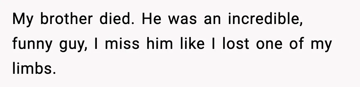 My brother died. He was an incredible, funny guy, I miss him like I lost one of my limbs.