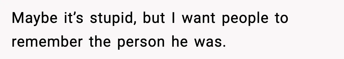 Maybe it’s stupid, but I want people to remember the person he was.