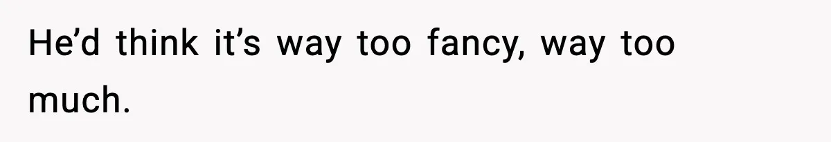 He’d think it’s way too fancy, way too much.