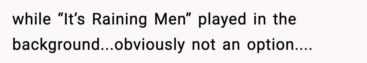 while “It’s Raining Men” played in the background...obviously not an option....