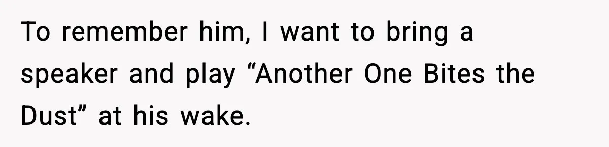 To remember him, I want to bring a speaker and play “Another One Bites the Dust” at his wake.