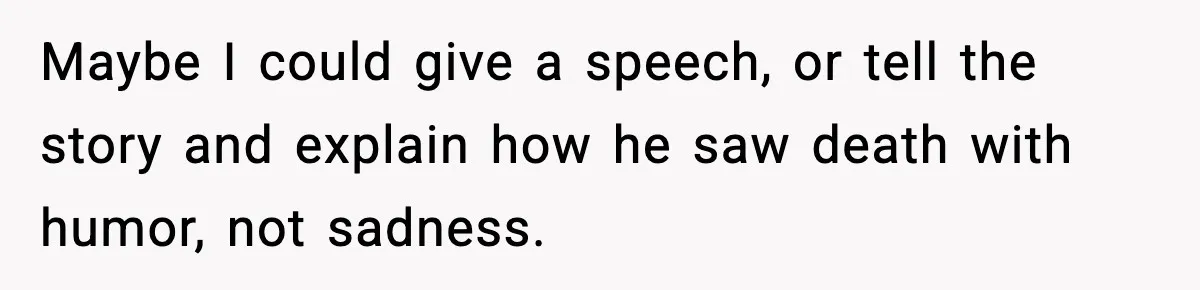 Maybe I could give a speech, or tell the story and explain how he saw death with humor, not sadness.