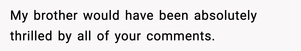 My brother would have been absolutely thrilled by all of your comments.
