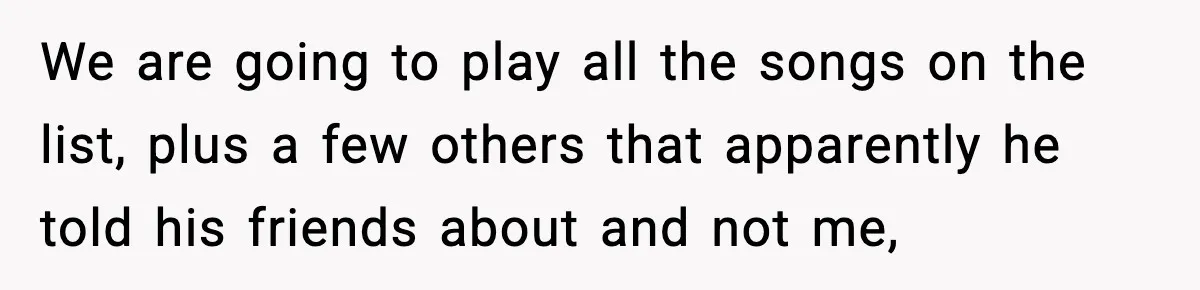 We are going to play all the songs on the list, plus a few others that apparently he told his friends about and not me,