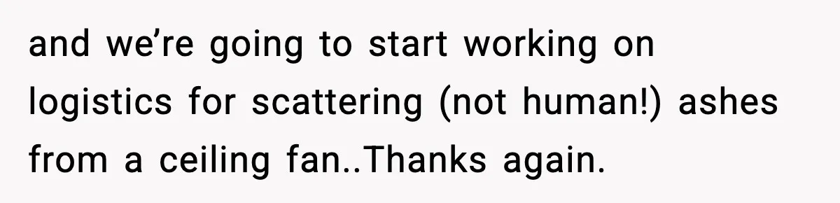 and we’re going to start working on logistics for scattering (not human!) ashes from a ceiling fan..Thanks again.