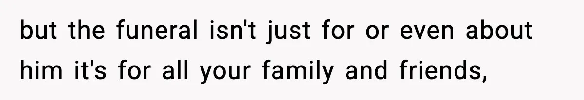 but the funeral isn't just for or even about him it's for all your family and friends,