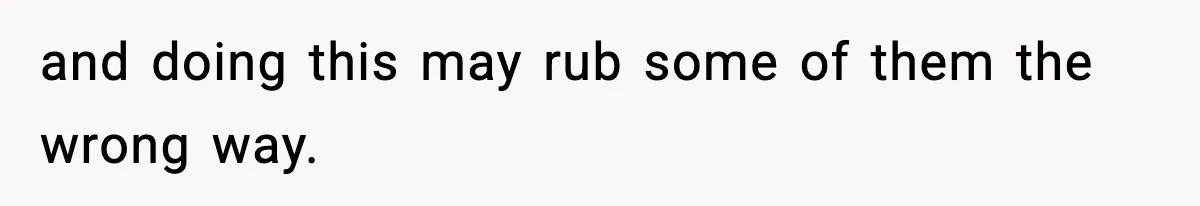 and doing this may rub some of them the wrong way.